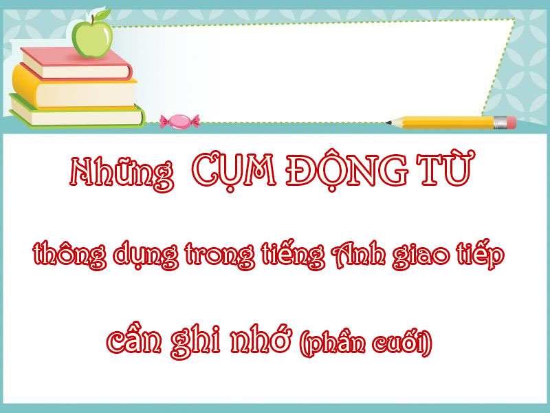 NHỮNG CỤM ĐỘNG TỪ THÔNG DỤNG TRONG TIẾNG ANH GIAO TIẾP CẦN GHI NHỚ (PHẦN CUỐI)